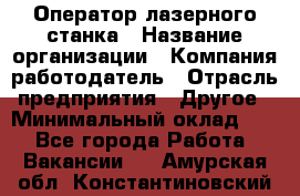 Оператор лазерного станка › Название организации ­ Компания-работодатель › Отрасль предприятия ­ Другое › Минимальный оклад ­ 1 - Все города Работа » Вакансии   . Амурская обл.,Константиновский р-н